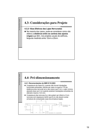 19
Prof.RomelDiasVanderlei
4.3- Considerações para Projeto
4.3.2- Vãos Efetivos das Lajes Nervuradas
Na maioria dos casos, pode-se considerar como vão
efetivo a distância entre os centros dos apoios
(vigas) que têm, nos projetos usuais de edifícios,
larguras medindo entre 12cm e 20cm.
Prof.RomelDiasVanderlei
4.4- Pré-dimensionamento
4.4.1- Recomendações da NBR 6118:2003
A espessura da mesa (hf), quando não houver tubulações
horizontais embutidas, precisa ser maior ou igual a 1/15 da
distância entre nervuras (a) e não menor que 3 cm; o valor mínimo
absoluto deve ser 4 cm quando existirem tubulações embutidas de
diâmetro máximo 12,5 mm;
A espessura das nervuras (bw) não podem ser inferior a 5 cm;
nervuras com espessura menor que 8 cm não devem conter
armadura de compressão (caso de armadura dupla).
 