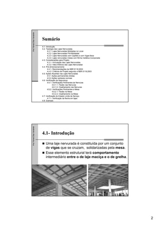 2
Prof.RomelDiasVanderlei
Sumário
4.1- Introdução
4.2- Tipologia das Lajes Nervuradas
4.2.1- Lajes Nervuradas Moldadas no Local
4.2.2- Lajes Nervuradas Pré-Moldadas
4.2.3- Lajes Nervuradas com Capitéis e com Vigas-faixa
4.2.4- Lajes nervuradas mistas com fôrma metálica incorporada
4.3- Considerações para Projeto
4.3.1- Vinculação das Lajes Nervuradas
4.3.2- Vãos Efetivos das Lajes Nervuradas
4.4- Pré-dimensionamento
4.4.1- Recomendações da NBR 6118:2003
4.4.2- Critérios de Projeto segundo a NBR 6118:2003
4.5- Ações Atuantes nas Lajes Nervuradas
4.5.1 Ações permanentes diretas
4.5.2 Ações variáveis normais
4.6- Verificação da Segurança
4.6.1- Verificações Pertinentes às Nervuras
4.6.1.1- Flexão nas Nervuras
4.6.1.2- Cisalhamento nas Nervuras
4.6.2- Verificações Pertinentes a Mesa
4.6.2.1- Flexão na Mesa
4.6.2.2- Cisalhamento na Mesa
4.7- Verificação do Estado Limite de Serviço
4.7.1- Verificação da flecha em lajes
4.8- Exemplo
Prof.RomelDiasVanderlei
4.1- Introdução
Uma laje nervurada é constituída por um conjunto
de vigas que se cruzam, solidarizadas pela mesa.
Esse elemento estrutural terá comportamento
intermediário entre o de laje maciça e o de grelha.
 