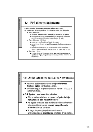 20
Prof.RomelDiasVanderlei
4.4- Pré-dimensionamento
4.4.2- Critérios de Projeto segundo a NBR 6118:2003
Dependem do espaçamento “e” entre os eixos das nervuras:
Para e ≤ 65cm:
pode ser dispensada a verificação da flexão da mesa,
para verificação do cisalhamento da região das nervuras,
permite-se a consideração dos critérios de laje;
Para 65cm ≤ e ≤ 110cm:
exige-se a verificação da flexão da mesa
as nervuras devem ser verificadas ao cisalhamento como
vigas;
permite-se verificação ao cisalhamento como lajes se e ≤
90cm e a largura média das nervuras for maior que 12 cm;
Para e > 110cm:
a mesa deve ser projetada como laje maciça, apoiada na
grelha de vigas, respeitando-se os seus limites mínimos de
espessura.
Prof.RomelDiasVanderlei
4.5- Ações Atuantes nas Lajes Nervuradas
As ações podem ser divididas em permanentes
diretas e ações variáveis normais.
Precisam seguir as prescrições das NBR 6118:2003 e
NBR 6120:1980.
4.5.1 Ações permanentes diretas
São aquelas relativas ao peso próprio da laje
nervurada e dos revestimentos.
As ações relativas aos materiais de enchimento é
feita considerando-se o peso específico do
material que os constitui.
A força de peso próprio é considerada
uniformemente distribuída em toda área da laje.
 