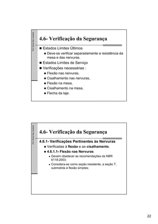 22
Prof.RomelDiasVanderlei
4.6- Verificação da Segurança
Estados Limites Últimos
Deve-se verificar separadamente a resistência da
mesa e das nervuras.
Estados Limites de Serviço
Verificações necessárias :
Flexão nas nervuras,
Cisalhamento nas nervuras,
Flexão na mesa,
Cisalhamento na mesa,
Flecha da laje.
Prof.RomelDiasVanderlei
4.6- Verificação da Segurança
4.6.1- Verificações Pertinentes às Nervuras
Verificadas à flexão e ao cisalhamento.
4.6.1.1- Flexão nas Nervuras
Devem obedecer as recomendações da NBR
6118:2003;
Considera-se como seção resistente, a seção T,
submetida à flexão simples;
 