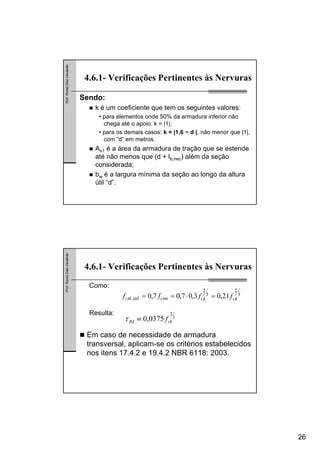 26
Prof.RomelDiasVanderlei
4.6.1- Verificações Pertinentes às Nervuras
Sendo:
k é um coeficiente que tem os seguintes valores:
• para elementos onde 50% da armadura inferior não
chega até o apoio: k = |1|;
• para os demais casos: k = |1,6 − d |, não menor que |1|,
com “d” em metros.
As1 é a área da armadura de tração que se estende
até não menos que (d + lb,nec) além da seção
considerada;
bw é a largura mínima da seção ao longo da altura
útil “d”.
Prof.RomelDiasVanderlei
4.6.1- Verificações Pertinentes às Nervuras
3
2
3
2
inf, 21,03,07,07,0 ckckctmctk ffff =⋅==
Como:
Resulta:
3
2
0375,0 ckRd f=τ
Em caso de necessidade de armadura
transversal, aplicam-se os critérios estabelecidos
nos itens 17.4.2 e 19.4.2 NBR 6118: 2003.
 