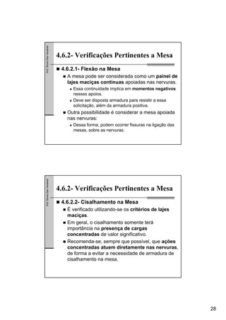 28
Prof.RomelDiasVanderlei
4.6.2- Verificações Pertinentes a Mesa
4.6.2.1- Flexão na Mesa
A mesa pode ser considerada como um painel de
lajes maciças contínuas apoiadas nas nervuras.
Essa continuidade implica em momentos negativos
nesses apoios.
Deve ser disposta armadura para resistir a essa
solicitação, além da armadura positiva.
Outra possibilidade é considerar a mesa apoiada
nas nervuras:
Dessa forma, podem ocorrer fissuras na ligação das
mesas, sobre as nervuras.
Prof.RomelDiasVanderlei
4.6.2- Verificações Pertinentes a Mesa
4.6.2.2- Cisalhamento na Mesa
É verificado utilizando-se os critérios de lajes
maciças.
Em geral, o cisalhamento somente terá
importância na presença de cargas
concentradas de valor significativo.
Recomenda-se, sempre que possível, que ações
concentradas atuem diretamente nas nervuras,
de forma a evitar a necessidade de armadura de
cisalhamento na mesa.
 