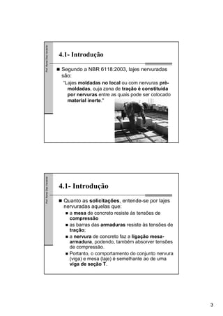 3
Prof.RomelDiasVanderlei
4.1- Introdução
Segundo a NBR 6118:2003, lajes nervuradas
são:
“Lajes moldadas no local ou com nervuras pré-
moldadas, cuja zona de tração é constituída
por nervuras entre as quais pode ser colocado
material inerte."
Prof.RomelDiasVanderlei
4.1- Introdução
Quanto as solicitações, entende-se por lajes
nervuradas aquelas que:
a mesa de concreto resiste às tensões de
compressão
as barras das armaduras resiste às tensões de
tração;
a nervura de concreto faz a ligação mesa-
armadura, podendo, também absorver tensões
de compressão.
Portanto, o comportamento do conjunto nervura
(viga) e mesa (laje) é semelhante ao de uma
viga de seção T.
 