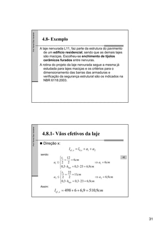 31
Prof.RomelDiasVanderlei
4.8- Exemplo
A laje nervurada L11, faz parte da estrutura do pavimento
de um edifício residencial, sendo que as demais lajes
são maciças. Escolheu-se enchimento de tijolos
cerâmicos furados entre nervuras.
A rotina do projeto da laje nervurada segue a mesma já
estudada para lajes maciças e os critérios para o
dimensionamento das barras das armaduras e
verificação da segurança estrutural são os indicados na
NBR 6118:2003.
Prof.RomelDiasVanderlei
Direção x:
4.8.1- Vãos efetivos da laje
21,0, aall xxef ++=
cma
cmh
cm
t
a
cma
cmh
cm
t
a
laje
laje
9,6
9,6233,03,0
11
2
22
2
6
9,6233,03,0
6
2
12
2
2
2
2
1
1
1
=⇒
⎪
⎩
⎪
⎨
⎧
=⋅=⋅
==
≤
=⇒
⎪
⎩
⎪
⎨
⎧
=⋅=⋅
==
≤
sendo:
Assim:
cml xef 9,5109,66498, =++=
 