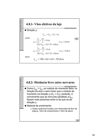 32
Prof.RomelDiasVanderlei
Direção y:
4.8.1- Vãos efetivos da laje
21,0, aall yyef ++=
cma
cmh
cm
t
a
cma
cmh
cm
t
a
laje
laje
9,6
9,6233,03,0
11
2
22
2
9,6
9,6233,03,0
11
2
22
2
2
2
2
1
1
1
=⇒
⎪
⎩
⎪
⎨
⎧
=⋅=⋅
==
≤
=⇒
⎪
⎩
⎪
⎨
⎧
=⋅=⋅
==
≤
sendo:
Assim:
cml yef 8,7619,69,6748, =++=
Prof.RomelDiasVanderlei
Como ℓef,y > ℓef,x os módulo do momento fletor na
direção do eixo x será maior que o módulo do
momento na direção y (mx > my), portanto, é
conveniente que as nervuras paralelas a ℓef,x
fiquem mais próximas entre si do que as da
direção y.
Material de enchimento:
Tijolos cerâmicos furados com dimensões de 9cm de
largura, 19cm de comprimento e 19cm de altura.
4.8.2- Distância livre entre nervuras
 