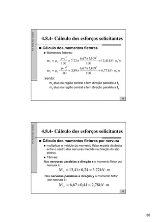 38
Prof.RomelDiasVanderlei
Cálculo dos momentos fletores
Momentos fletores:
4.8.4- Cálculo dos esforços solicitantes
sendo:
mx atua na região central e tem direção paralela a ℓx
my atua na região central e tem direção paralela a ℓy
mmkN
lp
mmkN
lp
x
yy
x
xx
⋅=
×
×=
⋅
⋅=
⋅=
×
×=
⋅
⋅=
77,6
100
109,567,6
89,3
100
m
41,13
100
109,567,6
72,7
100
m
22
22
μ
μ
Prof.RomelDiasVanderlei
Cálculo dos momentos fletores por nervura
multiplicar o módulo do momento fletor m pela distância
entre o centro das nervuras medida na direção do vão
efetivo.
Têm-se:
Nas nervuras paralelas a direção x o momento fletor por
nervura é:
4.8.4- Cálculo dos esforços solicitantes
mkNx ⋅=×= 22,324,041,13M
Nas nervuras paralelas a direção y o momento fletor
por nervura é :
mkNy ⋅=×= 78,241,067,6M
 