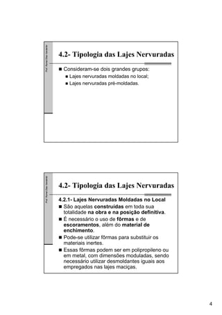 4
Prof.RomelDiasVanderlei
4.2- Tipologia das Lajes Nervuradas
Consideram-se dois grandes grupos:
Lajes nervuradas moldadas no local;
Lajes nervuradas pré-moldadas.
Prof.RomelDiasVanderlei
4.2- Tipologia das Lajes Nervuradas
4.2.1- Lajes Nervuradas Moldadas no Local
São aquelas construídas em toda sua
totalidade na obra e na posição definitiva.
É necessário o uso de fôrmas e de
escoramentos, além do material de
enchimento.
Pode-se utilizar fôrmas para substituir os
materiais inertes.
Essas fôrmas podem ser em polipropileno ou
em metal, com dimensões moduladas, sendo
necessário utilizar desmoldantes iguais aos
empregados nas lajes maciças.
 