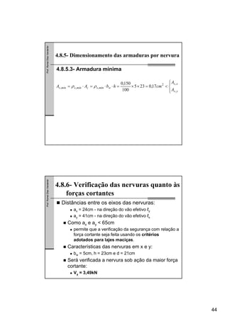 44
Prof.RomelDiasVanderlei
4.8.5.3- Armadura mínima
4.8.5- Dimensionamento das armaduras por nervura
⎪⎩
⎪
⎨
⎧
<=××=⋅⋅=⋅=
ys
xs
wmínscmínsmíns
A
A
cmhbAA
,
,2
,,, 17,0235
100
150,0
ρρ
Prof.RomelDiasVanderlei
Distâncias entre os eixos das nervuras:
ax = 24cm - na direção do vão efetivo ℓy
ay = 41cm - na direção do vão efetivo ℓx
Como ax e ay < 65cm
permite que a verificação da segurança com relação a
força cortante seja feita usando os critérios
adotados para lajes maciças.
Características das nervuras em x e y:
bw = 5cm, h = 23cm e d = 21cm
Será verificada a nervura sob ação da maior força
cortante:
Vy = 3,49kN
4.8.6- Verificação das nervuras quanto às
forças cortantes
 
