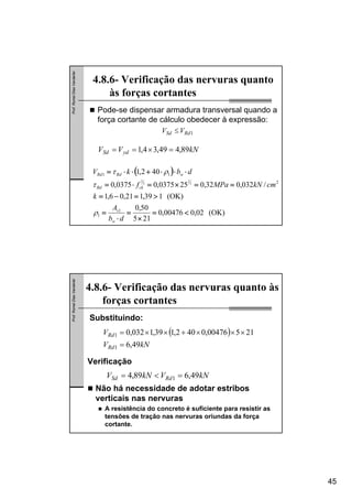 45
Prof.RomelDiasVanderlei
4.8.6- Verificação das nervuras quanto
às forças cortantes
kNVV ydSd 89,449,34,1 =×==
Pode-se dispensar armadura transversal quando a
força cortante de cálculo obedecer à expressão:
1RdSd VV ≤
( )
(OK)02,000476,0
215
50,0
(OK)139,121,06,1
/032,032,0250375,00375,0
402,1
1
1
2
11
3
2
3
2
<=
×
=
⋅
=
>=−=
==×=⋅=
⋅⋅⋅+⋅⋅=
db
A
k
cmkNMPaf
dbkV
w
s
ckRd
wRdRd
ρ
τ
ρτ
Prof.RomelDiasVanderlei
4.8.6- Verificação das nervuras quanto às
forças cortantes
( )
kNV
V
Rd
Rd
49,6
21500476,0402,139,1032,0
1
1
=
×××+××=
Substituindo:
Verificação
kNVkNV RdSd 49,689,4 1 =<=
Não há necessidade de adotar estribos
verticais nas nervuras
A resistência do concreto é suficiente para resistir as
tensões de tração nas nervuras oriundas da força
cortante.
 