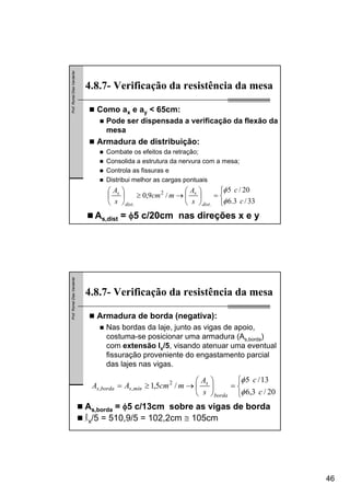 46
Prof.RomelDiasVanderlei
4.8.7- Verificação da resistência da mesa
⎩
⎨
⎧
=⎟
⎠
⎞
⎜
⎝
⎛
→≥⎟
⎠
⎞
⎜
⎝
⎛
33/3.6
20/5
/9,0
.
2
. c
c
s
A
mcm
s
A
dist
s
dist
s
φ
φ
Como ax e ay < 65cm:
Pode ser dispensada a verificação da flexão da
mesa
Armadura de distribuição:
Combate os efeitos da retração;
Consolida a estrutura da nervura com a mesa;
Controla as fissuras e
Distribui melhor as cargas pontuais
As,dist = φ5 c/20cm nas direções x e y
Prof.RomelDiasVanderlei
4.8.7- Verificação da resistência da mesa
Armadura de borda (negativa):
Nas bordas da laje, junto as vigas de apoio,
costuma-se posicionar uma armadura (As,borda)
com extensão lx/5, visando atenuar uma eventual
fissuração proveniente do engastamento parcial
das lajes nas vigas.
As,borda = φ5 c/13cm sobre as vigas de borda
lx/5 = 510,9/5 = 102,2cm ≅ 105cm
⎩
⎨
⎧
=⎟
⎠
⎞
⎜
⎝
⎛
→≥=
20/3,6
13/5
/5,1 2
,,
c
c
s
A
mcmAA
borda
s
mínsbordas
φ
φ
 
