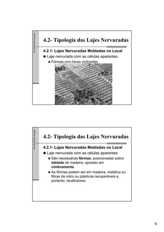 6
Prof.RomelDiasVanderlei
4.2- Tipologia das Lajes Nervuradas
4.2.1- Lajes Nervuradas Moldadas no Local
Laje nervurada com as células aparentes
Fôrmas com faces inclinadas
Prof.RomelDiasVanderlei
4.2- Tipologia das Lajes Nervuradas
4.2.1- Lajes Nervuradas Moldadas no Local
Laje nervurada com as células aparentes
São necessárias fôrmas, posicionadas sobre
tablado de madeira, apoiado em
cimbramento.
As fôrmas podem ser em madeira, metálica ou
fibras de vidro ou plásticas recuperáveis e,
portanto, reutilizáveis.
 