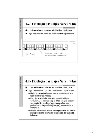 7
Prof.RomelDiasVanderlei
4.2- Tipologia das Lajes Nervuradas
4.2.1- Lajes Nervuradas Moldadas no Local
Laje nervurada com as células não aparentes
Prof.RomelDiasVanderlei
4.2- Tipologia das Lajes Nervuradas
4.2.1- Lajes Nervuradas Moldadas no Local
Laje nervurada com as células não aparentes
Evita o uso de fôrmas entre as nervuras e a
face inferior da mesa;
Uso de materiais inertes, sem finalidade
estrutural, constituídos por blocos que podem
ser cerâmicos, de concreto celular, de
poliestireno expandido (isopor), ou de outros
materiais.
Esses elementos ficam incorporados na laje e
para posicioná-los há necessidade do tablado
inferior.
 