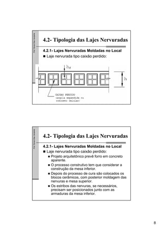 8
Prof.RomelDiasVanderlei
4.2- Tipologia das Lajes Nervuradas
4.2.1- Lajes Nervuradas Moldadas no Local
Laje nervurada tipo caixão perdido:
Prof.RomelDiasVanderlei
4.2- Tipologia das Lajes Nervuradas
4.2.1- Lajes Nervuradas Moldadas no Local
Laje nervurada tipo caixão perdido:
Projeto arquitetônico prevê forro em concreto
aparente.
O processo construtivo tem que considerar a
construção da mesa inferior.
Depois do processo de cura são colocados os
blocos cerâmicos, com posterior moldagem das
nervuras e mesa superior.
Os estribos das nervuras, se necessários,
precisam ser posicionados junto com as
armaduras da mesa inferior.
 