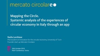 mercato circolare
Nadia Lambiase
Phd student at Innovation for the circular economy, University of Turin
Founder start up Mercato Circolare
26th October 2018
RSD7 Conference, Torino
Mapping the Circle.
Systemic analysis of the experiences of
circular economy in Italy through an app
mercato circolare
 