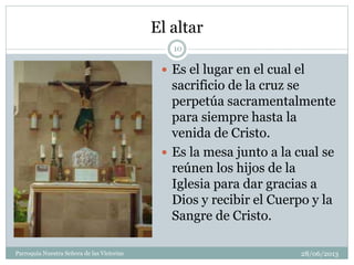 El altar
 Es el lugar en el cual el
sacrificio de la cruz se
perpetúa sacramentalmente
para siempre hasta la
venida de Cristo.
 Es la mesa junto a la cual se
reúnen los hijos de la
Iglesia para dar gracias a
Dios y recibir el Cuerpo y la
Sangre de Cristo.
10
Parroquia Nuestra Señora de las Victorias 28/06/2013
 