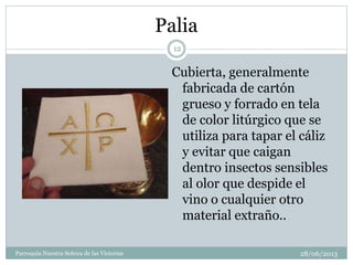 Palia
Cubierta, generalmente
fabricada de cartón
grueso y forrado en tela
de color litúrgico que se
utiliza para tapar el cáliz
y evitar que caigan
dentro insectos sensibles
al olor que despide el
vino o cualquier otro
material extraño..
12
Parroquia Nuestra Señora de las Victorias 28/06/2013
 