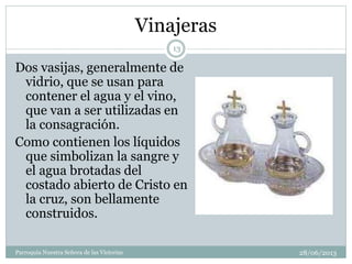 Vinajeras
Dos vasijas, generalmente de
vidrio, que se usan para
contener el agua y el vino,
que van a ser utilizadas en
la consagración.
Como contienen los líquidos
que simbolizan la sangre y
el agua brotadas del
costado abierto de Cristo en
la cruz, son bellamente
construidos.
13
Parroquia Nuestra Señora de las Victorias 28/06/2013
 