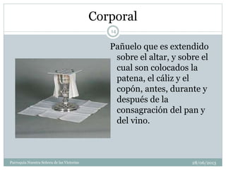 Corporal
Pañuelo que es extendido
sobre el altar, y sobre el
cual son colocados la
patena, el cáliz y el
copón, antes, durante y
después de la
consagración del pan y
del vino.
14
Parroquia Nuestra Señora de las Victorias 28/06/2013
 