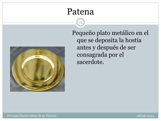 Patena
Pequeño plato metálico en el
que se deposita la hostia
antes y después de ser
consagrada por el
sacerdote.
15
Parroquia Nuestra Señora de las Victorias 28/06/2013
 