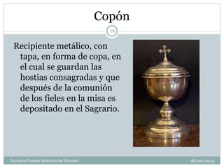 Copón
Recipiente metálico, con
tapa, en forma de copa, en
el cual se guardan las
hostias consagradas y que
después de la comunión
de los fieles en la misa es
depositado en el Sagrario.
16
Parroquia Nuestra Señora de las Victorias 28/06/2013
 