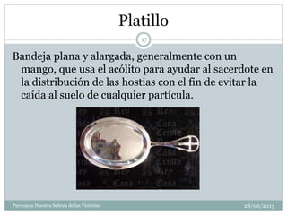 Platillo
Bandeja plana y alargada, generalmente con un
mango, que usa el acólito para ayudar al sacerdote en
la distribución de las hostias con el fin de evitar la
caída al suelo de cualquier partícula.
17
Parroquia Nuestra Señora de las Victorias 28/06/2013
 