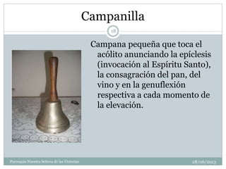 Campanilla
Campana pequeña que toca el
acólito anunciando la epíclesis
(invocación al Espíritu Santo),
la consagración del pan, del
vino y en la genuflexión
respectiva a cada momento de
la elevación.
18
Parroquia Nuestra Señora de las Victorias 28/06/2013
 
