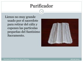 Purificador
Lienzo no muy grande
usado por el sacerdote
para retirar del cáliz y
copones las partículas
pequeñas del Santísimo
Sacramento.
19
Parroquia Nuestra Señora de las Victorias 28/06/2013
 