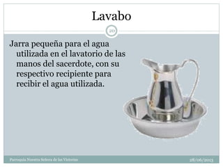 Lavabo
Jarra pequeña para el agua
utilizada en el lavatorio de las
manos del sacerdote, con su
respectivo recipiente para
recibir el agua utilizada.
20
Parroquia Nuestra Señora de las Victorias 28/06/2013
 