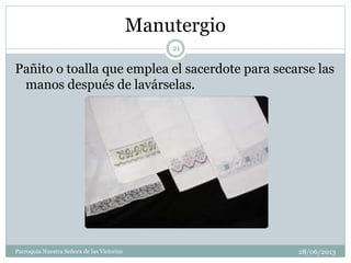 Manutergio
Pañito o toalla que emplea el sacerdote para secarse las
manos después de lavárselas.
21
Parroquia Nuestra Señora de las Victorias 28/06/2013
 