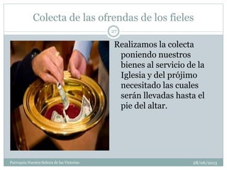 Colecta de las ofrendas de los fieles
28/06/2013Parroquia Nuestra Señora de las Victorias
27
Realizamos la colecta
poniendo nuestros
bienes al servicio de la
Iglesia y del prójimo
necesitado las cuales
serán llevadas hasta el
pie del altar.
 