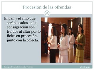 Procesión de las ofrendas
28/06/2013Parroquia Nuestra Señora de las Victorias
28
El pan y el vino que
serán usados en la
consagración son
traídos al altar por lo
fieles en procesión,
junto con la colecta.
 