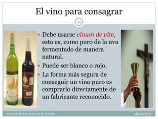 El vino para consagrar
 Debe usarse vinum de vite,
esto es, zumo puro de la uva
fermentado de manera
natural.
 Puede ser blanco o rojo.
 La forma más segura de
conseguir un vino puro es
comprarlo directamente de
un fabricante reconocido.
29
Parroquia Nuestra Señora de las Victorias 28/06/2013
 