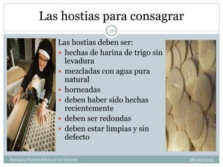 Las hostias para consagrar
Las hostias deben ser:
 hechas de harina de trigo sin
levadura
 mezcladas con agua pura
natural
 horneadas
 deben haber sido hechas
recientemente
 deben ser redondas
 deben estar limpias y sin
defecto
30
Parroquia Nuestra Señora de las Victorias 28/06/2013
 
