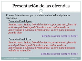 Presentación de las ofrendas
El sacerdote ofrece el pan y el vino haciendo las siguientes
oraciones:
Presentación del pan.
Bendito seas, Señor, Dios del universo, por este pan, fruto de
la tierra y del trabajo del hombre, que recibimos de tu
generosidad y ahora te presentamos; el será para nosotros
pan de vida.
Bendito seas por siempre, Señor.
Presentación del vino
Bendito seas, Señor, Dios del universo por este vino, fruto de
la vid y del trabajo del hombre, que recibimos de tu
generosidad y ahora te presentamos; el será para nosotros
bebida de salvación.
Benditos seas por siempre, Señor.
32
Parroquia Nuestra Señora de las Victorias 28/06/2013
 