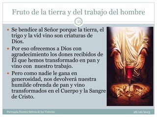 Fruto de la tierra y del trabajo del hombre
28/06/2013Parroquia Nuestra Señora de las Victorias
33
 Se bendice al Señor porque la tierra, el
trigo y la vid vino son criaturas de
Dios.
 Por eso ofrecemos a Dios con
agradecimiento los dones recibidos de
Él que hemos transformado en pan y
vino con nuestro trabajo.
 Pero como nadie le gana en
generosidad, nos devolverá nuestra
humilde ofrenda de pan y vino
transformados en el Cuerpo y la Sangre
de Cristo.
 