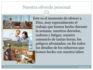 Nuestra ofrenda personal
28/06/2013Parroquia Nuestra Señora de las Victorias
34
Este es el momento de ofrecer a
Dios, muy especialmente el
trabajo que hemos hecho durante
la semana: nuestros desvelos,
sudores y fatigas; nuestro
cansancio de tantas horas, los
peligros afrontados; en fin todos
los detalles de los esfuerzos que
hemos hecho con nuestra labor.
 