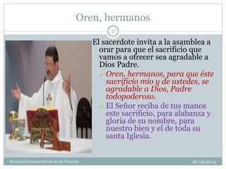 Oren, hermanos
28/06/2013Parroquia Nuestra Señora de las Victorias
37
El sacerdote invita a la asamblea a
orar para que el sacrificio que
vamos a ofrecer sea agradable a
Dios Padre.
 Oren, hermanos, para que éste
sacrificio mío y de ustedes, se
agradable a Dios, Padre
todopoderoso.
 El Señor reciba de tus manos
este sacrificio, para alabanza y
gloria de su nombre, para
nuestro bien y el de toda su
santa Iglesia.
 