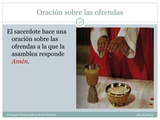 Oración sobre las ofrendas
28/06/2013Parroquia Nuestra Señora de las Victorias
38
El sacerdote hace una
oración sobre las
ofrendas a la que la
asamblea responde
Amén.
 