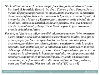 28/06/2013Parroquia Nuestra Señora de las Victorias 4
“En la ultima cena, en la noche en que fue entregado, nuestro Salvador
instituyó el Sacrificio Eucarístico de su Cuerpo y de su Sangre. Por su
medio, Él perpetua por todos los siglos, hasta que vuelva, el Sacrificio
de la cruz, confiando de esta manera a la Iglesia, su amada Esposa, el
memorial de su Muerte y Resurrección: sacramento de piedad, signo
de unidad, vinculo de caridad, banquete pascual, en el que Cristo se
nos da como alimento, el espíritu se llena de gracia y se nos da una
prenda de la gloria futura.
Por eso, la Iglesia con diligente solicitud procura que los fieles no asistan
a este misterio de fe como extraños o espectadores mudos, sino que se
preocupa porque bien compenetrados con las ceremonias y las
oraciones, participen consciente, piadosa y activamente de la acción
sagrada, sean instruidos por la Palabra de Dios, saciados en la mesa
del Cuerpo del Señor y den gracias a Dios. Y aprendan a ofrecerse a si
mismos en la ofrenda de la hostia inmaculada, no solo por manos del
sacerdote, sino también junto con él y así, teniendo a Cristo como
mediador, se perfeccionen día a día en la unión con Dios y entre sí,
para que finalmente, Dios sea todo en todos” (SC 47 y 48)
 