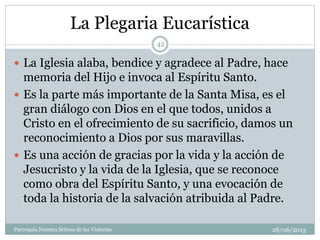 La Plegaria Eucarística
 La Iglesia alaba, bendice y agradece al Padre, hace
memoria del Hijo e invoca al Espíritu Santo.
 Es la parte más importante de la Santa Misa, es el
gran diálogo con Dios en el que todos, unidos a
Cristo en el ofrecimiento de su sacrificio, damos un
reconocimiento a Dios por sus maravillas.
 Es una acción de gracias por la vida y la acción de
Jesucristo y la vida de la Iglesia, que se reconoce
como obra del Espíritu Santo, y una evocación de
toda la historia de la salvación atribuida al Padre.
42
Parroquia Nuestra Señora de las Victorias 28/06/2013
 
