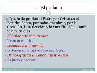 1.- El prefacio
La Iglesia da gracias al Padre por Cristo en el
Espíritu Santo, por todas sus obras, por la
Creación, la Redención y la Santificación. Cambia
según los días.
El Señor esté con ustedes.
Y con tu espíritu
Levantemos el corazón
Lo tenemos levantado hacia el Señor.
Demos gracias al Señor, nuestro Dios
Es justo y necesario
43
Parroquia Nuestra Señora de las Victorias 28/06/2013
 