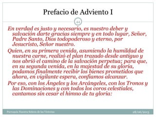 Prefacio de Adviento I
En verdad es justo y necesario, es nuestro deber y
salvación darte gracias siempre y en todo lugar, Señor,
Padre Santo, Dios todopoderoso y eterno, por
Jesucristo, Señor nuestro.
Quien, en su primera venida, asumiendo la humildad de
nuestra carne, realizó el plan trazado desde antiguo y
nos abrió el camino de la salvación perpetua; para que,
en su segunda venida, en la majestad de su gloria,
podamos finalmente recibir los bienes prometidos que
ahora, en vigilante espera, confiamos alcanzar.
Por eso, con los Ángeles y los Arcángeles, con los Tronos y
las Dominaciones y con todos los coros celestiales,
cantamos sin cesar el himno de tu gloria:
44
Parroquia Nuestra Señora de las Victorias 28/06/2013
 