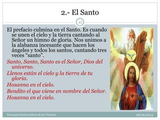 2.- El Santo
El prefacio culmina en el Santo. Es cuando
se unen el cielo y la tierra cantando al
Señor un himno de gloria. Nos unimos a
la alabanza incesante que hacen los
ángeles y todos los santos, cantando tres
veces “santo”.
Santo, Santo, Santo es el Señor, Dios del
universo.
Llenos están el cielo y la tierra de tu
gloria.
Hosanna en el cielo.
Bendito el que viene en nombre del Señor.
Hosanna en el cielo.
45
Parroquia Nuestra Señora de las Victorias 28/06/2013
 