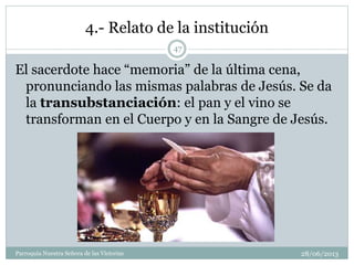 4.- Relato de la institución
El sacerdote hace “memoria” de la última cena,
pronunciando las mismas palabras de Jesús. Se da
la transubstanciación: el pan y el vino se
transforman en el Cuerpo y en la Sangre de Jesús.
47
Parroquia Nuestra Señora de las Victorias 28/06/2013
 
