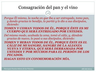 Consagración del pan y el vino
Porque Él mismo, la noche en que iba a ser entregado, tomo pan,
y dando gracias te bendijo, lo partió y lo dio a sus discípulos,
diciendo:
TOMEN Y COMAN TODOS DE ÉL, PORQUE ÉSTE ES MI
CUERPO QUE SERÁ ENTREGADO POR USTEDES.
Del mismo modo, acabada la cena, tomó el cáliz, y, dándote
gracias de nuevo, lo pasó a sus discípulos, diciendo:
TOMEN Y BEBAN TODOS DE ÉL, PORQUE ÉSTE ES EL
CÁLIZ DE MI SANGRE, SANGRE DE LA ALIANZA
NUEVA Y ETERNA, QUE SERÁ DERRAMADA POR
USTEDES Y POR MUCHOS PARA EL PERDÓN DE LOS
PECADOS.
HAGAN ESTO EN CONMEMORACIÓN MÍA.
48
Parroquia Nuestra Señora de las Victorias 28/06/2013
 