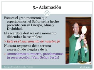 5.- Aclamación
Este es el gran momento que
esperábamos: el Señor se ha hecho
presente con su Cuerpo, Alma y
Divinidad.
El sacerdote destaca este momento
diciendo a la asamblea:
 Este es el sacramento de nuestra fe
Nuestra respuesta debe ser una
expresión de alegría y de fe:
 Anunciamos tu muerte, proclamamos
tu resurrección. ¡Ven, Señor Jesús!
49
Parroquia Nuestra Señora de las Victorias 28/06/2013
 