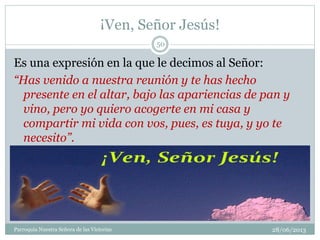 ¡Ven, Señor Jesús!
28/06/2013Parroquia Nuestra Señora de las Victorias
50
Es una expresión en la que le decimos al Señor:
“Has venido a nuestra reunión y te has hecho
presente en el altar, bajo las apariencias de pan y
vino, pero yo quiero acogerte en mi casa y
compartir mi vida con vos, pues, es tuya, y yo te
necesito”.
 