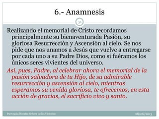 6.- Anamnesis
Realizando el memorial de Cristo recordamos
principalmente su bienaventurada Pasión, su
gloriosa Resurrección y Ascensión al cielo. Se nos
pide que nos unamos a Jesús que vuelve a entregarse
por cada uno a su Padre Dios, como si fuéramos los
únicos seres vivientes del universo.
Así, pues, Padre, al celebrar ahora el memorial de la
pasión salvadora de tu Hijo, de su admirable
resurrección y ascensión al cielo, mientras
esperamos su venida gloriosa, te ofrecemos, en esta
acción de gracias, el sacrificio vivo y santo.
51
Parroquia Nuestra Señora de las Victorias 28/06/2013
 