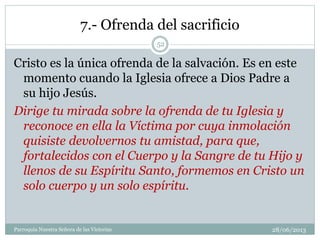 7.- Ofrenda del sacrificio
Cristo es la única ofrenda de la salvación. Es en este
momento cuando la Iglesia ofrece a Dios Padre a
su hijo Jesús.
Dirige tu mirada sobre la ofrenda de tu Iglesia y
reconoce en ella la Víctima por cuya inmolación
quisiste devolvernos tu amistad, para que,
fortalecidos con el Cuerpo y la Sangre de tu Hijo y
llenos de su Espíritu Santo, formemos en Cristo un
solo cuerpo y un solo espíritu.
52
Parroquia Nuestra Señora de las Victorias 28/06/2013
 