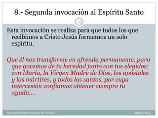 8.- Segunda invocación al Espíritu Santo
Esta invocación se realiza para que todos los que
recibimos a Cristo Jesús formemos un solo
espíritu.
Que él nos transforme en ofrenda permanente, para
que gocemos de tu heredad junto con tus elegidos:
con María, la Virgen Madre de Dios, los apóstoles
y los mártires, y todos los santos, por cuya
intercesión confiamos obtener siempre tu
ayuda.…
53
Parroquia Nuestra Señora de las Victorias 28/06/2013
 